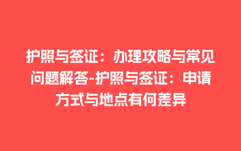 护照与签证：办理攻略与常见问题解答-护照与签证：申请方式与地点有何差异