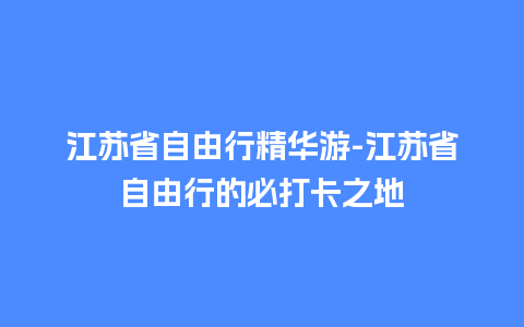 江苏省自由行精华游-江苏省自由行的必打卡之地