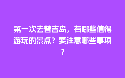 第一次去普吉岛，有哪些值得游玩的景点？要注意哪些事项？