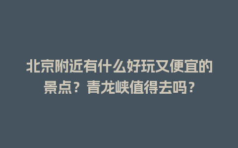 北京附近有什么好玩又便宜的景点？青龙峡值得去吗？