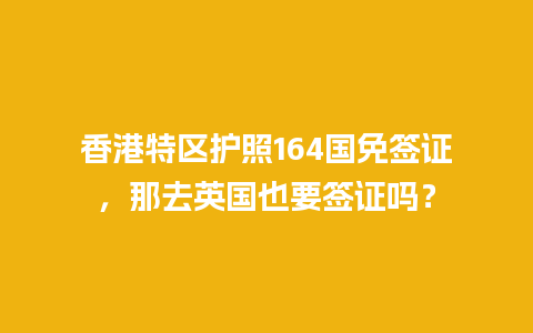 香港特区护照164国免签证，那去英国也要签证吗？