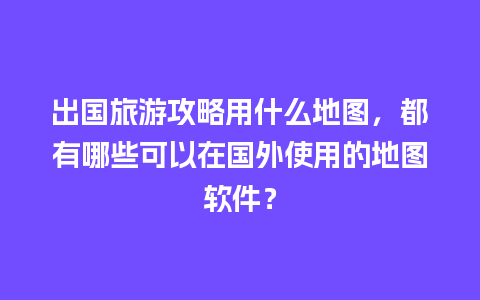 出国旅游攻略用什么地图，都有哪些可以在国外使用的地图软件？