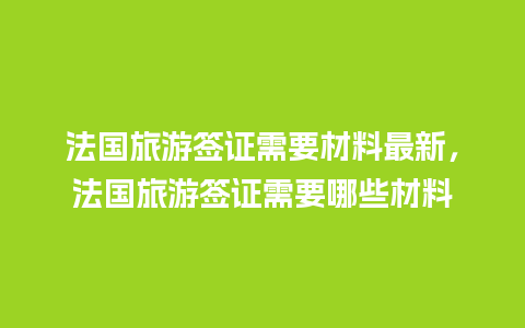 法国旅游签证需要材料最新，法国旅游签证需要哪些材料