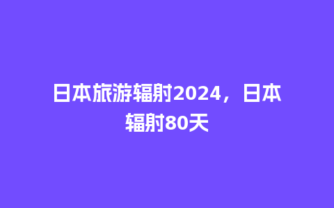 日本旅游辐射2024，日本辐射80天