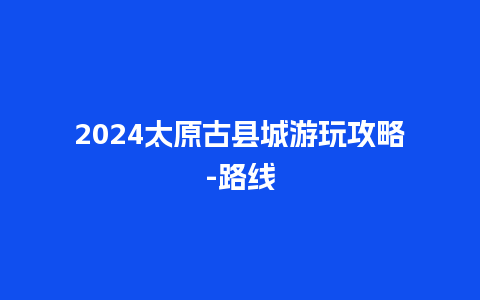 2024太原古县城游玩攻略-路线