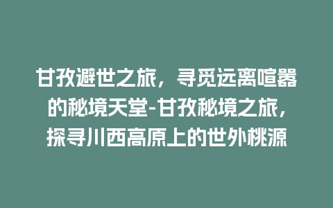 甘孜避世之旅，寻觅远离喧嚣的秘境天堂-甘孜秘境之旅，探寻川西高原上的世外桃源