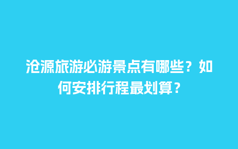 沧源旅游必游景点有哪些？如何安排行程最划算？