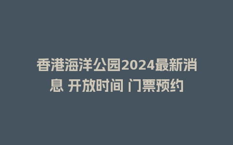 香港海洋公园2024最新消息 开放时间 门票预约