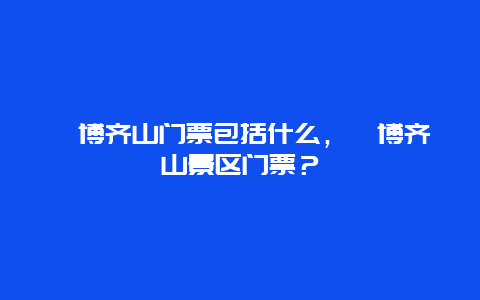 淄博齐山门票包括什么，淄博齐山景区门票？