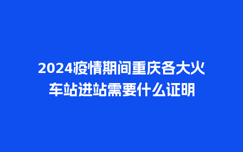 2024疫情期间重庆各大火车站进站需要什么证明