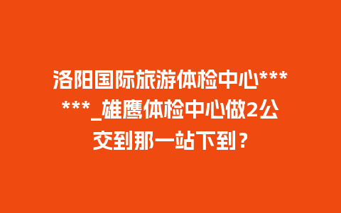 洛阳国际旅游体检中心******_雄鹰体检中心做2公交到那一站下到？