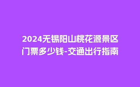 2024无锡阳山桃花源景区门票多少钱-交通出行指南