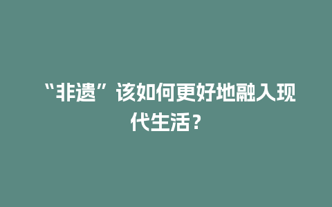 “非遗”该如何更好地融入现代生活？