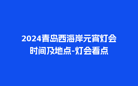 2024青岛西海岸元宵灯会时间及地点-灯会看点