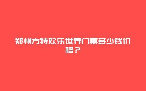 郑州方特欢乐世界门票多少钱价格？