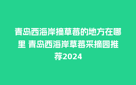 青岛西海岸摘草莓的地方在哪里 青岛西海岸草莓采摘园推荐2024