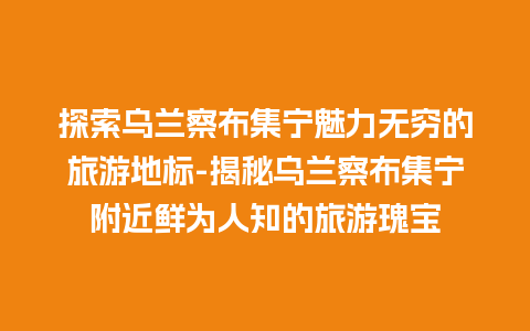 探索乌兰察布集宁魅力无穷的旅游地标-揭秘乌兰察布集宁附近鲜为人知的旅游瑰宝