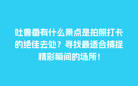 吐鲁番有什么景点是拍照打卡的绝佳去处？寻找最适合捕捉精彩瞬间的场所！