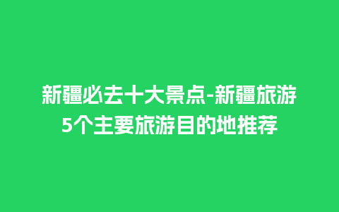 新疆必去十大景点-新疆旅游5个主要旅游目的地推荐