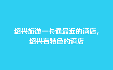 绍兴旅游一卡通最近的酒店，绍兴有特色的酒店