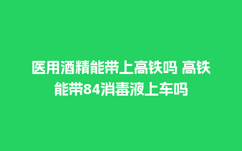 医用酒精能带上高铁吗 高铁能带84消毒液上车吗