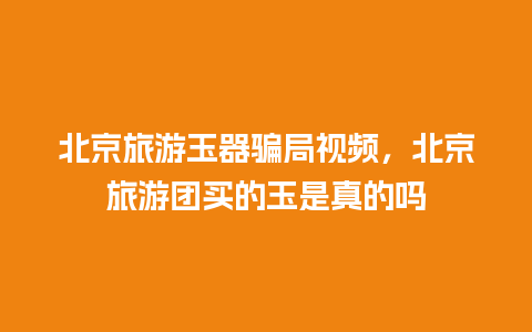 北京旅游玉器骗局视频，北京旅游团买的玉是真的吗