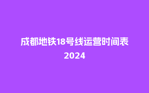 成都地铁18号线运营时间表2024