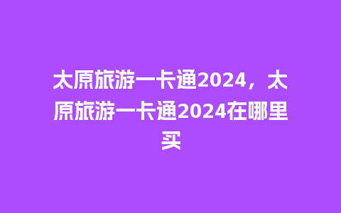 太原旅游一卡通2024，太原旅游一卡通2024在哪里买