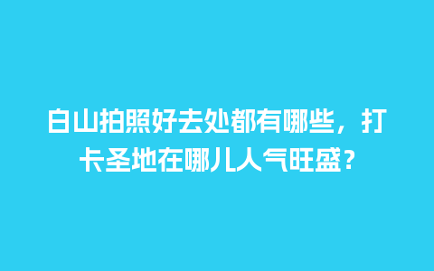 白山拍照好去处都有哪些，打卡圣地在哪儿人气旺盛？