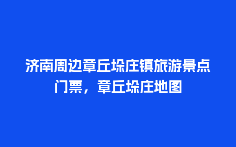 济南周边章丘垛庄镇旅游景点门票，章丘垛庄地图