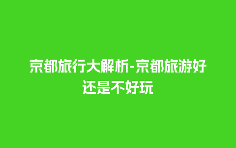 京都旅行大解析-京都旅游好还是不好玩