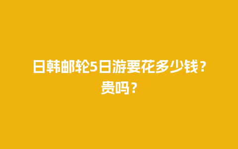 日韩邮轮5日游要花多少钱？贵吗？