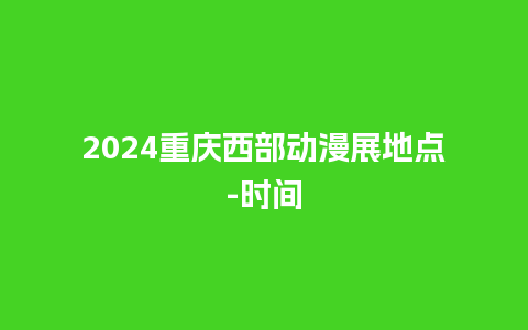 2024重庆西部动漫展地点-时间