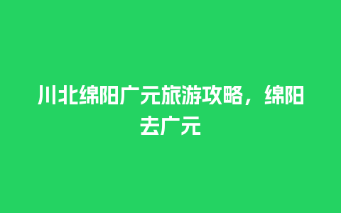 川北绵阳广元旅游攻略，绵阳去广元