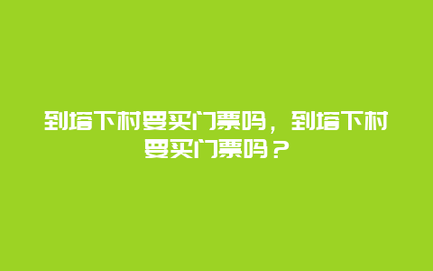 到塔下村要买门票吗，到塔下村要买门票吗？