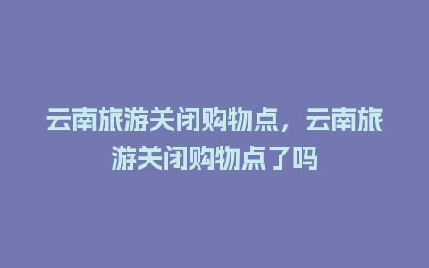 云南旅游关闭购物点，云南旅游关闭购物点了吗