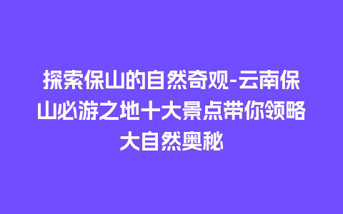 探索保山的自然奇观-云南保山必游之地十大景点带你领略大自然奥秘