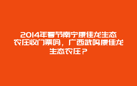 2024年春节南宁康佳龙生态农庄收门票吗，广西武鸣康佳龙生态农庄？