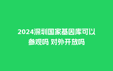 2024深圳国家基因库可以参观吗 对外开放吗