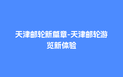 天津邮轮新篇章-天津邮轮游览新体验