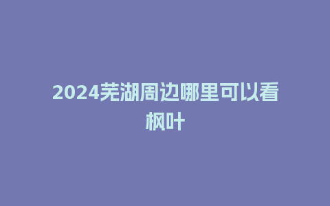 2024芜湖周边哪里可以看枫叶