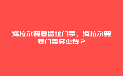 海拉尔要塞遗址门票，海拉尔要塞门票多少钱？