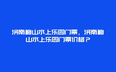 济南鲍山水上乐园门票，济南鲍山水上乐园门票价格？