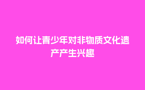 如何让青少年对非物质文化遗产产生兴趣