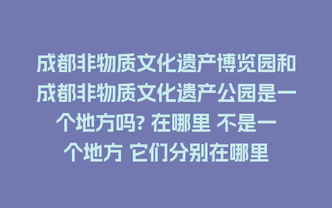 成都非物质文化遗产博览园和成都非物质文化遗产公园是一个地方吗? 在哪里 不是一个地方 它们分别在哪里