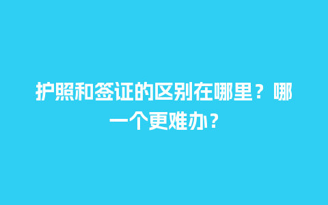 护照和签证的区别在哪里？哪一个更难办？