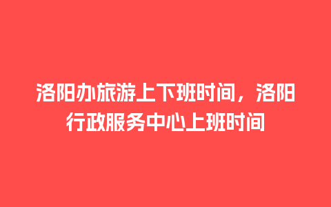 洛阳办旅游上下班时间，洛阳行政服务中心上班时间