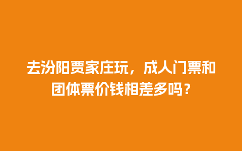 去汾阳贾家庄玩，成人门票和团体票价钱相差多吗？