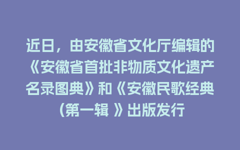 近日，由安徽省文化厅编辑的《安徽省首批非物质文化遗产名录图典》和《安徽民歌经典 (第一辑 》出版发行