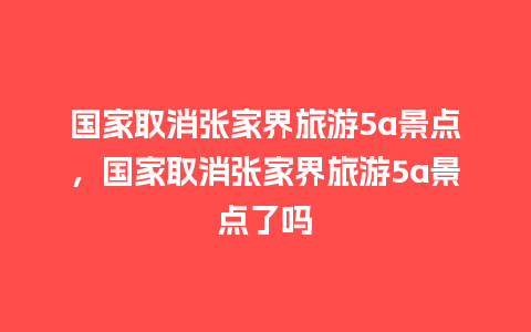 国家取消张家界旅游5a景点，国家取消张家界旅游5a景点了吗